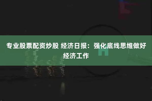 专业股票配资炒股 经济日报：强化底线思维做好经济工作