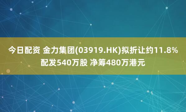 今日配资 金力集团(03919.HK)拟折让约11.8%配发540万股 净筹480万港元
