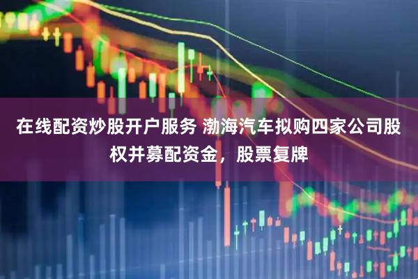 在线配资炒股开户服务 渤海汽车拟购四家公司股权并募配资金，股票复牌