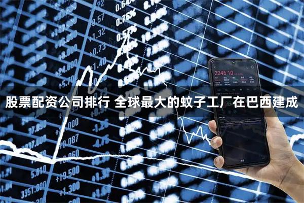 股票配资公司排行 全球最大的蚊子工厂在巴西建成