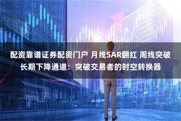 配资靠谱证券配资门户 月线SAR翻红 周线突破长期下降通道：突破交易者的时空转换器