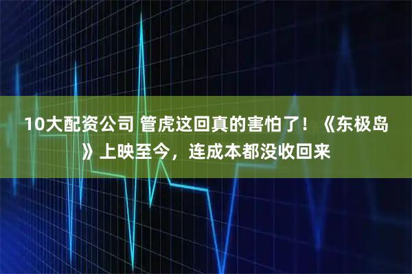 10大配资公司 管虎这回真的害怕了！《东极岛》上映至今，连成本都没收回来