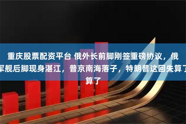 重庆股票配资平台 俄外长前脚刚签重磅协议，俄军舰后脚现身湛江，普京南海落子，特朗普这回失算了