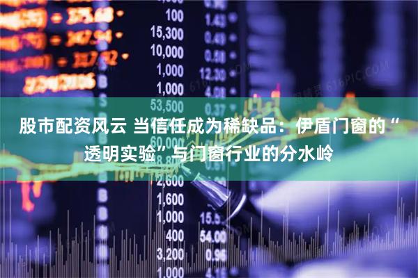 股市配资风云 当信任成为稀缺品：伊盾门窗的“透明实验”与门窗行业的分水岭