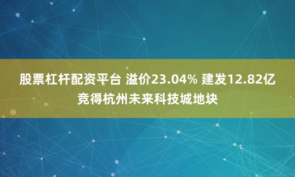 股票杠杆配资平台 溢价23.04% 建发12.82亿竞得杭州未来科技城地块
