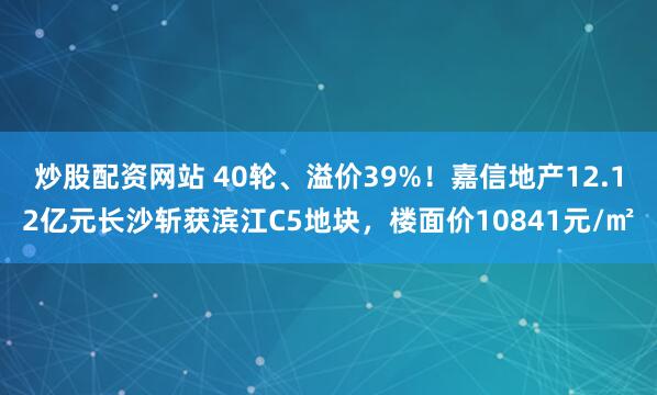 炒股配资网站 40轮、溢价39%！嘉信地产12.12亿元长沙斩获滨江C5地块，楼面价10841元/㎡