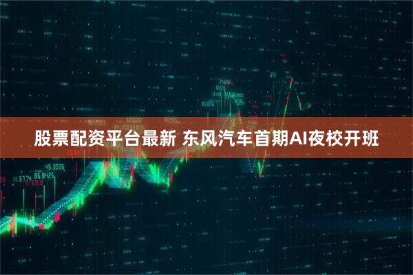 股票配资平台最新 东风汽车首期AI夜校开班
